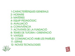 1­CARACTERÍSTIQUES GENERALS
2­ HORARIS
3­ MATÈRIES 
4­ EQUIP PEDAGÒGIC
5­ AVALUACIÓ
6­ CONVIVÈNCIA
7­ ACTIVITATS DE LA FUNDACIÓ
8­ TEMES DE TUTORIA I ORIENTACIÓ
9­ VIATGES
10­ COMUNICACIÓ AMB LES FAMÍLIES
11­ ESPAIS
12­ NOVES TECNOLOGIES
1­CARACTERÍSTIQUES GENERALS
2­ HORARIS
3­ MATÈRIES 
4­ EQUIP PEDAGÒGIC
5­ AVALUACIÓ
6­ CONVIVÈNCIA
7­ ACTIVITATS DE LA FUNDACIÓ
8­ TEMES DE TUTORIA I ORIENTACIÓ
9­ VIATGES
10­ COMUNICACIÓ AMB LES FAMÍLIES
11­ ESPAIS
12­ NOVES TECNOLOGIES
 