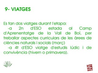 Es fan dos viatges durant l'etapa:
­a  2n  d'ESO  estada  al  Camp 
d'Aprenentatge  de  la  Vall  de  Boí,  per 
treballar aspectes curriculars de les  àrees de 
ciències naturals i socials (març)
­a  4t  d'ESO  viatge  d'estudis  lúdic  i  de 
convivència (hivern o primavera).
Es fan dos viatges durant l'etapa:
­a  2n  d'ESO  estada  al  Camp 
d'Aprenentatge  de  la  Vall  de  Boí,  per 
treballar aspectes curriculars de les  àrees de 
ciències naturals i socials (març)
­a  4t  d'ESO  viatge  d'estudis  lúdic  i  de 
convivència (hivern o primavera).
9­ VIATGES
 