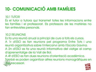 10.1 TUTOR
És el tutor o tutora qui transmet totes les informacions entre 
les  famílies  i  el  professorat.  Els  professors  de  les  matèries  no 
fan entrevistes personals.
10.2 REUNIONS
Es fa una reunió anual a principi de curs a tots els cursos.
A  1r  d'ESO  es  fan  reunions  pel  programa  Entre  Tots  i  una 
reunió organitzativa sobre l'intercanvi amb l'Escola Gavina.
A 2n d'ESO es fa una reunió informativa del viatge al camp 
d'aprenentatge de la Vall de Boí.
A 4t d'ESO es fan dues reunions d'orientació acadèmica.
També es poden organitzar altres reunions monogràfiques en 
cas necessari.
10.1 TUTOR
És el tutor o tutora qui transmet totes les informacions entre 
les  famílies  i  el  professorat.  Els  professors  de  les  matèries  no 
fan entrevistes personals.
10.2 REUNIONS
Es fa una reunió anual a principi de curs a tots els cursos.
A  1r  d'ESO  es  fan  reunions  pel  programa  Entre  Tots  i  una 
reunió organitzativa sobre l'intercanvi amb l'Escola Gavina.
A 2n d'ESO es fa una reunió informativa del viatge al camp 
d'aprenentatge de la Vall de Boí.
A 4t d'ESO es fan dues reunions d'orientació acadèmica.
També es poden organitzar altres reunions monogràfiques en 
cas necessari.
10­ COMUNICACIÓ AMB FAMÍLIES
 