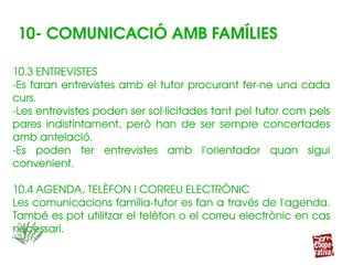10.3 ENTREVISTES
­Es faran entrevistes amb el tutor procurant fer­ne una cada 
curs.
­Les entrevistes poden ser sol∙licitades tant pel tutor com pels 
pares  indistintament,  però  han  de  ser  sempre  concertades 
amb antelació.
­Es  poden  fer  entrevistes  amb  l'orientador  quan  sigui 
convenient.
10.4 AGENDA, TELÈFON I CORREU ELECTRÒNIC
Les comunicacions família­tutor es fan a través de l'agenda. 
També es pot utilitzar el telèfon o el correu electrònic en cas 
necessari.
10.3 ENTREVISTES
­Es faran entrevistes amb el tutor procurant fer­ne una cada 
curs.
­Les entrevistes poden ser sol∙licitades tant pel tutor com pels 
pares  indistintament,  però  han  de  ser  sempre  concertades 
amb antelació.
­Es  poden  fer  entrevistes  amb  l'orientador  quan  sigui 
convenient.
10.4 AGENDA, TELÈFON I CORREU ELECTRÒNIC
Les comunicacions família­tutor es fan a través de l'agenda. 
També es pot utilitzar el telèfon o el correu electrònic en cas 
necessari.
10­ COMUNICACIÓ AMB FAMÍLIES
 