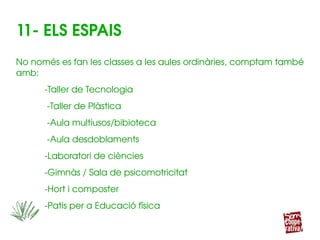 11­ ELS ESPAIS
No només es fan les classes a les aules ordinàries, comptam també 
amb:
­Taller de Tecnologia
      ­Taller de Plàstica
     ­Aula multiusos/bibioteca
       ­Aula desdoblaments
­Laboratori de ciències
­Gimnàs / Sala de psicomotricitat
­Hort i composter
      ­Patis per a Educació física
 