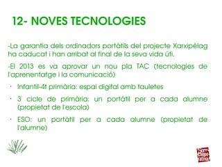 12­ NOVES TECNOLOGIES
­La garantia dels ordinadors portàtils del projecte Xarxipèlag 
ha caducat i han arribat al final de la seva vida úti.
­El  2013  es  va  aprovar  un  nou  pla  TAC  (tecnologies  de 
l'aprenentatge i la comunicació)
•
Infantil­4t primària: espai digital amb tauletes
•
3r
  cicle  de  primària:  un  portàtil  per  a  cada  alumne 
(propietat de l'escola)
•
ESO:  un  portàtil  per  a  cada  alumne  (propietat  de 
l'alumne)
 