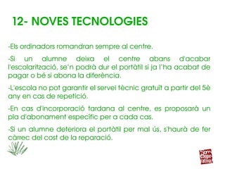 12­ NOVES TECNOLOGIES
­Els ordinadors romandran sempre al centre.
­Si  un  alumne  deixa  el  centre  abans  d'acabar 
l'escolarització, se’n podrà dur el portàtil si ja l’ha acabat de 
pagar o bé si abona la diferència.
­L'escola no pot garantir el servei tècnic gratuït a partir del 5è 
any en cas de repetició.
­En  cas  d'incorporació  tardana  al  centre,  es  proposarà  un 
pla d'abonament específic per a cada cas.
­Si un alumne deteriora el portàtil per mal ús, s'haurà de fer 
càrrec del cost de la reparació.
 