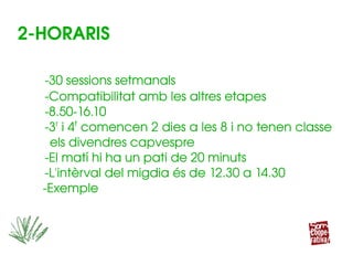 ­30 sessions setmanals
­Compatibilitat amb les altres etapes
­8.50­16.10
­3r
 i 4t
 comencen 2 dies a les 8 i no tenen classe     
      els divendres capvespre
­El matí hi ha un pati de 20 minuts
­L'intèrval del migdia és de 12.30 a 14.30
    ­Exemple
­30 sessions setmanals
­Compatibilitat amb les altres etapes
­8.50­16.10
­3r
 i 4t
 comencen 2 dies a les 8 i no tenen classe     
      els divendres capvespre
­El matí hi ha un pati de 20 minuts
­L'intèrval del migdia és de 12.30 a 14.30
    ­Exemple
2­HORARIS
 