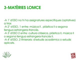 3­MATÈRIES LOMCE
­A 1r
 d'ESO no hi ha assignatures específiques (optatives) 
a triar.
­A 2n
 d'ESO, 1 entre: música II , plàstica II o segona 
llengua estrangera­francès.
­A 3r
 d'ESO 2 entre: cultura clàssica, plàstica II, música II 
o segona llengua estrangera­francès II.
­A 4t
 d'ESO, 2 itinieraris: d'estudis acadèmics o estudis 
aplicats.
 