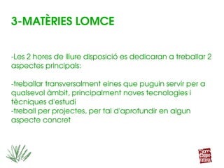 3­MATÈRIES LOMCE
­Les 2 hores de lliure disposició es dedicaran a treballar 2 
aspectes principals:
­treballar transversalment eines que puguin servir per a 
qualsevol àmbit, principalment noves tecnologies i 
tècniques d'estudi
­treball per projectes, per tal d'aprofundir en algun 
aspecte concret
 