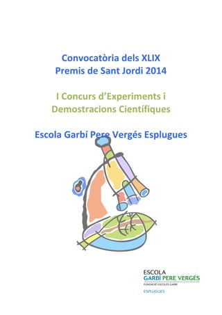  
	
  
Convocatòria	
  dels	
  XLIX	
  	
  
Premis	
  de	
  Sant	
  Jordi	
  2014	
  
	
  
I	
  Concurs	
  d’Experiments	
  i	
  
Demostracions	
  Científiques	
  
	
  
Escola	
  Garbí	
  Pere	
  Vergés	
  Esplugues	
  
	
  
	
  
	
  
	
  
	
  
	
  
	
  
	
  
	
  
	
  
	
  
	
  
	
  
	
  
 