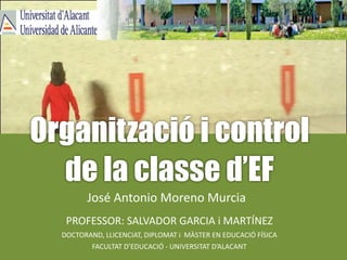 Organització i control
de la classe d’EF
José	Antonio	Moreno	Murcia
PROFESSOR:	SALVADOR	GARCIA	i	MARTÍNEZ
DOCTORAND,	LLICENCIAT,	DIPLOMAT	i		MÀSTER	EN	EDUCACIÓ	FÍSICA
FACULTAT	D’EDUCACIÓ	-	UNIVERSITAT	D’ALACANT
 