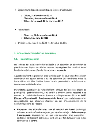  Dies de lliure disposició escollits pels centres d’Esplugues:
o Dilluns, 31 d’octubre de 2016
o Divendres, 9 de desembre de 2016
o Dilluns de carnaval: 27 de febrer de 2017
 Festes locals:
o Dimecres, 21 de setembre de 2016
o Dilluns, 5 de juny de 2017
 L’horari lectiu és de 9 h a 12.30 h i de 15 h a 16.30 h.
5. NORMES DE CONVIVÈNCIA I DISCIPLINA
5.1. Normativa general
Les famílies de l’escola i el centre disposen d’un document on es recullen les
premisses més importants de les normes que regeixen les relacions entre
família i escola i escola i família: la carta de compromís.
Aquest document és presentat a les famílies quan els seus fills o filles inicien
l’escolaritat en aquest centre i ha de constituir un compromís entre la
institució escolar i les famílies durant tota la permanència de l’alumnat en
aquesta comunitat educativa.
Durant tots aquests anys de funcionament i a través dels diferents òrgans de
participació i gestió de l'escola, s’ha arribat a diversos acords respecte a les
normes de convivència al centre. Aquests acords queden recollits a les NOFC
(Normes d’Organització i Funcionament del Centre), on també consten les
conseqüències que s’haurien d’aplicar en cas d’incompliment de la
normativa general de l’escola.
 Respectar tant el professorat com el personal no docent (conserge,
cuineres, monitors/es de menjador, personal de neteja...) i els companys
i companyes, adreçant-nos als que ens envolten amb naturalitat i
cortesia i col·laborant activament amb ells per tal d'afavorir una millor
convivència al centre.
 