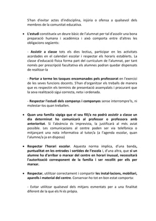 S'han d'evitar actes d'indisciplina, injúria o ofensa a qualsevol dels
membres de la comunitat educativa.
 L'estudi constitueix un deure bàsic de l’alumnat per tal d'assolir una bona
preparació humana i acadèmica i això comporta entre d'altres les
obligacions següents:
- Assistir a classe tots els dies lectius, participar en les activitats
acordades en el calendari escolar i respectar els horaris establerts. La
classe d'educació física forma part del currículum de l’alumnat, per tant
només per prescripció facultativa els alumnes podran quedar dispensats
de realitzar-la
- Portar a terme les tasques encomanades pels professorat en l'exercici
de les seves funcions docents. S'han d'organitzar els treballs de manera
que es respectin els terminis de presentació assenyalats i procurant que
la seva realització sigui correcta, neta i ordenada.
- Respectar l'estudi dels companys i companyes sense interrompre'ls, ni
molestar-los quan treballen.
 Quan una família sàpiga que el seu fill/a no podrà assistir a classe un
dia determinat ho comunicarà al professor o professora amb
anterioritat. Si l'absència és imprevista, la justificarà al més aviat
possible. Les comunicacions al centre poden ser via telefònica o
mitjançant una nota informativa al tutor/a (a l’agenda escolar, quan
l’alumne/a ja en disposa)
 Respectar l'horari escolar. Aquesta norma implica, d’una banda,
puntualitat en les entrades i sortides de l’escola i, d’una altra, que si un
alumne ha d'arribar o marxar del centre en horari inusual, necessitarà
l'autorització corresponent de la família i ser recollit per ells per
marxar.
 Respectar, utilitzar correctament i compartir les instal·lacions, mobiliari,
aparells i material del centre. Conservar-ho tot en bon estat comporta:
- Evitar utilitzar qualsevol dels mitjans esmentats per a una finalitat
diferent de la que els hi és pròpia.
 