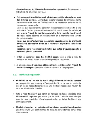 - Mantenir netes les diferents dependències escolars (no llençar papers,
ni brutícia, no embrutar parets...).
 Està totalment prohibit fer servir els telèfons mòbils a l’escola per part
dels i de les alumnes. La institució escolar disposa del mitjans adients
per comunicar-se amb les famílies en cas de necessitat, tant en horari
escolar com extraescolar.
En el cas que alguna família consideri indispensable que el seu fill o filla
assisteixi a l’escola portant un telèfon mòbil per al seu ús fora d’ella, el
nen o nena l’haurà de guardar apagat dins de la motxilla i no treure’l
de l’aula. Podrà posar-lo en funcionament en el moment de la sortida
del recinte escolar.
En cas que algun/a alumne/a incompleixi aquesta norma de prohibició
d’utilització del telèfon mòbil, se li retirarà el dispositiu i s’avisarà la
família.
L’escola no es fa responsable del mal ús que es faci d’aquests aparells o
de la seva pèrdua o robatori.
 Evitar les carreres i jocs dins l'edifici escolar que, a més a més de
molestar als altres, poden provocar desperfectes i accidents.
 Si un nen o nena troba algun objecte dins del recinte escolar, l'haurà de
lliurar a consergeria per tal de poder-lo retornar al seu propietari.
5.2. Normativa de parvulari
 Els infants de P3 i P4 han de portar obligatòriament una muda sencera
de recanvi. Pel que respecte a l’alumnat de P5, no cal que en portin, ja
que en cas de necessitat se'ls posarà una muda de l'escola que hauran de
retornar al més aviat possible.
 Tota la roba de recanvi que portin els nens/es ha d'anar marcada amb
el seu nom i cognoms, per evitar que es perdi. L’escola aconsella que
aquesta roba vingui dins d’una bossa de roba, per tal de facilitar el seu
emmagatzament.
 Els abrics, jaquetes i les bates també han d'anar marcats i han de portar
una beta d’uns vint centímetres de llargada per poder-les penjar més
còmodament.
 