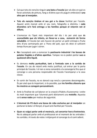  Cal que tots els nens/es tinguin una bata a l'escola (per als dies en què es
faran activitats de pintura, fang o d'altres que els puguin embrutar) i una
altra per al menjador.
 Tots els nens/es tindran el seu got a la classe facilitat per l’escola.
Aquest anirà marcat amb el seu nom, fotografia o distintiu i cada
divendres se’n farà entrega a les famílies perquè el retornin net el
dilluns.
 L’esmorzar és l’àpat més important del dia i és per això que és
aconsellable que els infants, en llevar-se a casa, esmorzin de forma
saludable. A l’escola tan sols hauran de portar un petit entrepà o fruita
dins d’una carmanyola per a l’hora del pati, que els deixi el suficient
temps lliure per jugar i córrer.
 No s’acceptarà com a esmorzar la pastisseria industrial i les bosses de
patates fregides o d’altres aperitius. Tampoc no es poden portar sucs o
qualsevol altre líquid.
 Es demana molta puntualitat, tant a l'entrada com a la sortida de
l'escola. En cas de retard amb motiu justificat, cal entrar per la porta
principal de l'escola. I el nen o nena romandrà a la consergeria fins que el
conserge o una persona responsable de l’escola l‘acompanyi a la seva
classe.
 En sortir de l'escola, no es donarà cap nen/a a persones desconegudes.
És per això que és important, si és possible, que les famílies afavoriu que
les mestres us coneguin personalment.
 Amb la finalitat de col·laborar en la creació d’hàbits d’autonomia i ordre
és molt important que l’alumnat porti diàriament una motxilla. Aquesta
serà sense rodes per motius de seguretat.
 L’alumnat de P3 durà una bossa de roba exclusiva per al menjador on
portaran la bata i el llençol, el qual serà facilitat per l’escola.
 Quan es vulgui parlar amb el mestre/a, cal concertar hora d'entrevista.
No és adequat parlar amb el professorat en el moment de les entrades i
les sortides. A través de notes i mitjançant el conserge és el camí adient.
 