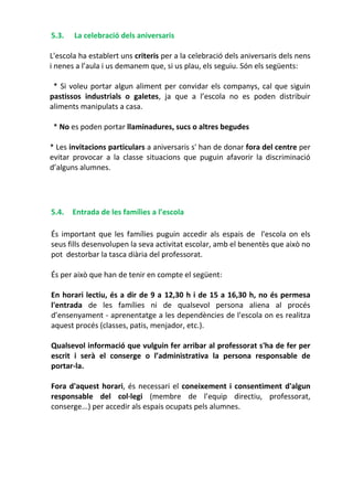 5.3. La celebració dels aniversaris
L'escola ha establert uns criteris per a la celebració dels aniversaris dels nens
i nenes a l’aula i us demanem que, si us plau, els seguiu. Són els següents:
* Si voleu portar algun aliment per convidar els companys, cal que siguin
pastissos industrials o galetes, ja que a l’escola no es poden distribuir
aliments manipulats a casa.
* No es poden portar llaminadures, sucs o altres begudes
* Les invitacions particulars a aniversaris s' han de donar fora del centre per
evitar provocar a la classe situacions que puguin afavorir la discriminació
d’alguns alumnes.
5.4. Entrada de les famílies a l’escola
És important que les famílies puguin accedir als espais de l'escola on els
seus fills desenvolupen la seva activitat escolar, amb el benentès que això no
pot destorbar la tasca diària del professorat.
És per això que han de tenir en compte el següent:
En horari lectiu, és a dir de 9 a 12,30 h i de 15 a 16,30 h, no és permesa
l'entrada de les famílies ni de qualsevol persona aliena al procés
d’ensenyament - aprenentatge a les dependències de l'escola on es realitza
aquest procés (classes, patis, menjador, etc.).
Qualsevol informació que vulguin fer arribar al professorat s'ha de fer per
escrit i serà el conserge o l’administrativa la persona responsable de
portar-la.
Fora d'aquest horari, és necessari el coneixement i consentiment d'algun
responsable del col·legi (membre de l’equip directiu, professorat,
conserge...) per accedir als espais ocupats pels alumnes.
 