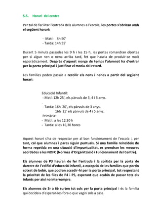5.5. Horari del centre
Per tal de facilitar l'entrada dels alumnes a l'escola, les portes s’obriran amb
el següent horari:
- Matí: 8h 50’
- Tarda: 14h 55'
Durant 5 minuts passades les 9 h i les 15 h, les portes romandran obertes
per si algun nen o nena arriba tard, fet que hauria de produir-se molt
esporàdicament. Després d'aquest marge de temps l’alumnat ha d’entrar
per la porta principal i justificar el motiu del retard.
Les famílies poden passar a recollir els nens i nenes a partir del següent
horari:
Educació Infantil:
- Matí: 12h 25', els pàrvuls de 3, 4 i 5 anys.
.
- Tarda: 16h 20', els pàrvuls de 3 anys.
16h 25' els pàrvuls de 4 i 5 anys.
Primària:
- Matí : a les 12,30 h
- Tarda: a les 16,30 hores
Aquest horari s'ha de respectar per al bon funcionament de l'escola i, per
tant, cal que alumnes i pares siguin puntuals. Si una família reincideix de
forma repetida en una situació d’impuntualitat, es prendran les mesures
acordades a les NOFC (Normes d’Organització i Funcionament del Centre).
Els alumnes de P3 hauran de fer l’entrada i la sortida per la porta de
darrere de l’edifici d’educació infantil, a excepció de les famílies que portin
cotxet de bebè, que podran accedir-hi per la porta principal, tot respectant
la prioritat de les files de P4 i P5, esperant que acabin de passar tots els
infants per així no interrompre.
Els alumnes de 3r a 6è surten tot sols per la porta principal i és la família
qui decideix d’esperar-los fora o que vagin sols a casa.
 
