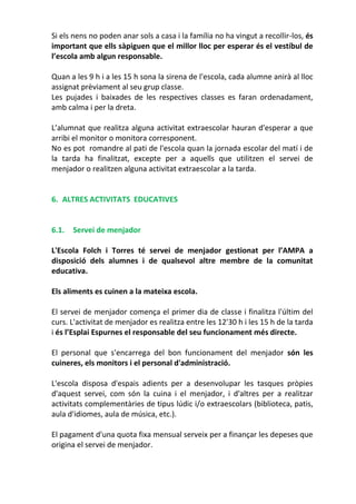 Si els nens no poden anar sols a casa i la família no ha vingut a recollir-los, és
important que ells sàpiguen que el millor lloc per esperar és el vestíbul de
l’escola amb algun responsable.
Quan a les 9 h i a les 15 h sona la sirena de l'escola, cada alumne anirà al lloc
assignat prèviament al seu grup classe.
Les pujades i baixades de les respectives classes es faran ordenadament,
amb calma i per la dreta.
L’alumnat que realitza alguna activitat extraescolar hauran d'esperar a que
arribi el monitor o monitora corresponent.
No es pot romandre al pati de l'escola quan la jornada escolar del matí i de
la tarda ha finalitzat, excepte per a aquells que utilitzen el servei de
menjador o realitzen alguna activitat extraescolar a la tarda.
6. ALTRES ACTIVITATS EDUCATIVES
6.1. Servei de menjador
L'Escola Folch i Torres té servei de menjador gestionat per l’AMPA a
disposició dels alumnes i de qualsevol altre membre de la comunitat
educativa.
Els aliments es cuinen a la mateixa escola.
El servei de menjador comença el primer dia de classe i finalitza l'últim del
curs. L'activitat de menjador es realitza entre les 12'30 h i les 15 h de la tarda
i és l’Esplai Espurnes el responsable del seu funcionament més directe.
El personal que s'encarrega del bon funcionament del menjador són les
cuineres, els monitors i el personal d'administració.
L'escola disposa d'espais adients per a desenvolupar les tasques pròpies
d'aquest servei, com són la cuina i el menjador, i d'altres per a realitzar
activitats complementàries de tipus lúdic i/o extraescolars (biblioteca, patis,
aula d'idiomes, aula de música, etc.).
El pagament d'una quota fixa mensual serveix per a finançar les depeses que
origina el servei de menjador.
 