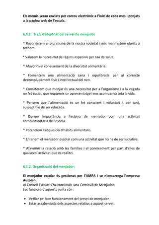 Els menús seran enviats per correu electrònic a l’inici de cada mes i penjats
a la pàgina web de l’escola.
6.1.1. Trets d’identitat del servei de menjador
* Reconeixem el pluralisme de la nostra societat i ens manifestem oberts a
tothom.
* Valorem la necessitat de règims especials per raó de salut.
* Afavorim el coneixement de la diversitat alimentària.
* Fomentem una alimentació sana i equilibrada per al correcte
desenvolupament físic i intel·lectual del nen.
* Considerem que menjar és una necessitat per a l'organisme i a la vegada
un fet social, que requereix un aprenentatge i ens acompanya tota la vida.
* Pensem que l'alimentació és un fet conscient i voluntari i, per tant,
susceptible de ser educada.
* Donem importància a l'estona de menjador com una activitat
complementària de l’escola.
* Potenciem l'adquisició d'hàbits alimentaris.
* Entenem el menjador escolar com una activitat que no ha de ser lucrativa.
* Afavorim la relació amb les famílies i el coneixement per part d'elles de
qualsevol activitat que es realitzi.
6.1.2. Organització del menjador:
El menjador escolar és gestionat per l’AMPA i se n’encarrega l’empresa
Ausolan.
Al Consell Escolar s’ha constituït una Comissió de Menjador.
Les funcions d'aquesta junta són :
 Vetllar pel bon funcionament del servei de menjador
 Estar assabentada dels aspectes relatius a aquest servei.
 