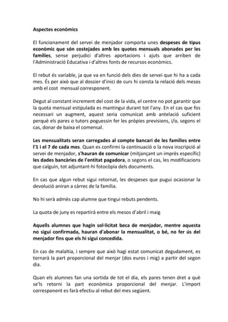 Aspectes econòmics
El funcionament del servei de menjador comporta unes despeses de tipus
econòmic que són costejades amb les quotes mensuals abonades per les
famílies, sense perjudici d'altres aportacions i ajuts que arriben de
l'Administració Educativa i d'altres fonts de recursos econòmics.
El rebut és variable, ja que va en funció dels dies de servei que hi ha a cada
mes. És per això que al dossier d’inici de curs hi consta la relació dels mesos
amb el cost mensual corresponent.
Degut al constant increment del cost de la vida, el centre no pot garantir que
la quota mensual estipulada es mantingui durant tot l'any. En el cas que fos
necessari un augment, aquest seria comunicat amb antelació suficient
perquè els pares o tutors poguessin fer les pròpies previsions, i/o, segons el
cas, donar de baixa el comensal.
Les mensualitats seran carregades al compte bancari de les famílies entre
l'1 i el 7 de cada mes. Quan es confirmi la continuació o la nova inscripció al
servei de menjador, s'hauran de comunicar (mitjançant un imprès específic)
les dades bancàries de l'entitat pagadora, o segons el cas, les modificacions
que calguin, tot adjuntant-hi fotocòpia dels documents.
En cas que algun rebut sigui retornat, les despeses que pugui ocasionar la
devolució aniran a càrrec de la família.
No hi serà admès cap alumne que tingui rebuts pendents.
La quota de juny es repartirà entre els mesos d’abril i maig
Aquells alumnes que hagin sol·licitat beca de menjador, mentre aquesta
no sigui confirmada, hauran d'abonar la mensualitat, o bé, no fer ús del
menjador fins que els hi sigui concedida.
En cas de malaltia, i sempre que això hagi estat comunicat degudament, es
tornarà la part proporcional del menjar (dos euros i mig) a partir del segon
dia.
Quan els alumnes fan una sortida de tot el dia, els pares tenen dret a què
se'ls retorni la part econòmica proporcional del menjar. L'import
corresponent es farà efectiu al rebut del mes següent.
 