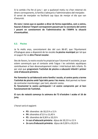 Si la sortida s'ha fet al juny i per a qualsevol motiu no s'han retornat els
diners corresponents, la família s'adreçarà a l'administradora del menjador.
El servei de menjador no facilitarà cap tipus de menjar el dia que van
d'excursió.
Els nens i nenes que es queden a dinar de forma esporàdica, com a extres,
hauran d'abonar l'import corresponent passant per la secretaria del centre
i posant en coneixement de l’administrativa de l’AMPA la situació
d’eventualitat.
6.2. Piscina
Ja fa molts anys, concretament des del curs 86-87, que l'Ajuntament
d'Esplugues posa a disposició de les escoles la piscina municipal per tal que
en puguin fer ús dins l’horari escolar.
Des de llavors, la nostra escola ha propiciat que l’alumnat hi assisteixi, ja que
estem convençuts que el contacte amb l’aigua i les activitats aquàtiques
contribueixen al bon desenvolupament motor i intel·lectual dels infants. És
per això que programem l’activitat de piscina a educació infantil i primer
cicle d’educació primària.
Per fomentar la col·laboració entre família i escola, el centre porta a terme
l’activitat de piscina amb l’ajut dels pares i les mares. Això permet no haver
de contractar monitoratge i, per tant, abaratir costos.
És fonamental la vostra participació i el vostre compromís per al bon
funcionament de l’activitat.
El curs de natació comença la setmana de l’3 d'octubre i acaba el 16 de
juny.
L'horari serà el següent:
 P3 : divendres de 10,15 h a 11 h
 P4 : divendres d’11 h a 11,45 h
 P5 : divendres de 9,30 h a 10,15 h
 1r curs d’educació primària: dijous de 10,15 h a 11 h
 2n curs d’educació primària: dijous de 9,30 h a 10,15 h
 