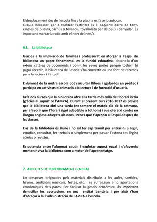 El desplaçament des de l'escola fins a la piscina es fa amb autocar.
L'equip necessari per a realitzar l'activitat és el següent: gorra de bany,
xancles de piscina, barnús o tovallola, tovalloleta per als peus i banyador. És
important marcar la roba amb el nom del nen/a.
6.3. La biblioteca
Gràcies a la implicació de famílies i professorat en atorgar a l’espai de
biblioteca un paper fonamental en la funció educativa, dotant-la d’un
extens catàleg de documents i obrint les seves portes perquè tothom hi
pugui accedir, la biblioteca de l’escola s’ha convertit en una font de recursos
per a la lectura i l’estudi.
L’alumnat de la nostra escola pot consultar llibres i agafar-los en préstec i
participa en activitats d’animació a la lectura i de formació d'usuaris.
Ja fa dos cursos que la biblioteca obre a la tarda més enllà de l’horari lectiu
(gràcies al suport de l’AMPA). Durant el present curs 2016-2017 és previst
que la biblioteca obri una tarda (no sempre el mateix dia de la setmana,
per afavorir que l’horari sigui adaptable a tothom) i que ofereixi contes en
llengua anglesa adreçats als nens i nenes que s’apropin a l’espai després de
les classes.
L'ús de la biblioteca és lliure i no cal fer cap tràmit per entrar-hi a llegir,
estudiar, consultar, fer treballs o simplement per passar l'estona tot llegint
còmics o revistes.
Es potencia entre l’alumnat gaudir i explotar aquest espai i s’afavoreix
mantenir viva la biblioteca com a motor de l’aprenentatge.
7. ASPECTES DE FUNCIONAMENT GENERAL
Les despeses originades pels materials distribuïts a les aules, sortides,
fòrums, audicions musicals, festes, etc. es sufragaran amb aportacions
econòmiques dels pares. Per facilitar la gestió econòmica, és important
domiciliar les aportacions en una entitat bancària i per això s’han
d’adreçar a la l'administració de l'AMPA a l’escola.
 