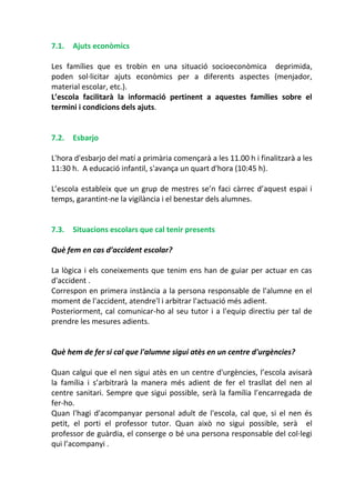 7.1. Ajuts econòmics
Les famílies que es trobin en una situació socioeconòmica deprimida,
poden sol·licitar ajuts econòmics per a diferents aspectes (menjador,
material escolar, etc.).
L’escola facilitarà la informació pertinent a aquestes famílies sobre el
termini i condicions dels ajuts.
7.2. Esbarjo
L'hora d'esbarjo del matí a primària començarà a les 11.00 h i finalitzarà a les
11:30 h. A educació infantil, s'avança un quart d'hora (10:45 h).
L’escola estableix que un grup de mestres se’n faci càrrec d’aquest espai i
temps, garantint-ne la vigilància i el benestar dels alumnes.
7.3. Situacions escolars que cal tenir presents
Què fem en cas d’accident escolar?
La lògica i els coneixements que tenim ens han de guiar per actuar en cas
d'accident .
Correspon en primera instància a la persona responsable de l'alumne en el
moment de l'accident, atendre'l i arbitrar l'actuació més adient.
Posteriorment, cal comunicar-ho al seu tutor i a l'equip directiu per tal de
prendre les mesures adients.
Què hem de fer si cal que l'alumne sigui atès en un centre d'urgències?
Quan calgui que el nen sigui atès en un centre d'urgències, l’escola avisarà
la família i s’arbitrarà la manera més adient de fer el trasllat del nen al
centre sanitari. Sempre que sigui possible, serà la família l’encarregada de
fer-ho.
Quan l'hagi d'acompanyar personal adult de l'escola, cal que, si el nen és
petit, el porti el professor tutor. Quan això no sigui possible, serà el
professor de guàrdia, el conserge o bé una persona responsable del col·legi
qui l’acompanyi .
 
