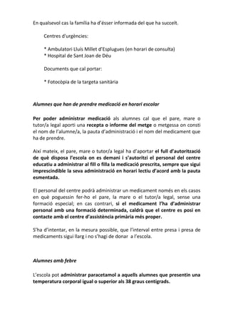 En qualsevol cas la família ha d’ésser informada del que ha succeït.
Centres d'urgències:
* Ambulatori Lluís Millet d’Esplugues (en horari de consulta)
* Hospital de Sant Joan de Déu
Documents que cal portar:
* Fotocòpia de la targeta sanitària
Alumnes que han de prendre medicació en horari escolar
Per poder administrar medicació als alumnes cal que el pare, mare o
tutor/a legal aporti una recepta o informe del metge o metgessa on consti
el nom de l’alumne/a, la pauta d’administració i el nom del medicament que
ha de prendre.
Així mateix, el pare, mare o tutor/a legal ha d’aportar el full d’autorització
de què disposa l’escola on es demani i s’autoritzi el personal del centre
educatiu a administrar al fill o filla la medicació prescrita, sempre que sigui
imprescindible la seva administració en horari lectiu d’acord amb la pauta
esmentada.
El personal del centre podrà administrar un medicament només en els casos
en què poguessin fer-ho el pare, la mare o el tutor/a legal, sense una
formació especial; en cas contrari, si el medicament l’ha d’administrar
personal amb una formació determinada, caldrà que el centre es posi en
contacte amb el centre d’assistència primària més proper.
S’ha d’intentar, en la mesura possible, que l’interval entre presa i presa de
medicaments sigui llarg i no s’hagi de donar a l’escola.
Alumnes amb febre
L’escola pot administrar paracetamol a aquells alumnes que presentin una
temperatura corporal igual o superior als 38 graus centígrads.
 