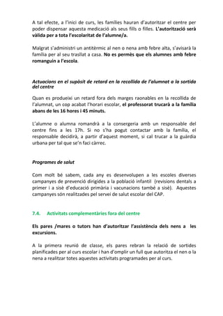 A tal efecte, a l’inici de curs, les famílies hauran d’autoritzar el centre per
poder dispensar aquesta medicació als seus fills o filles. L’autorització serà
vàlida per a tota l’escolaritat de l’alumne/a.
Malgrat s’administri un antitèrmic al nen o nena amb febre alta, s’avisarà la
família per al seu trasllat a casa. No es permès que els alumnes amb febre
romanguin a l’escola.
Actuacions en el supòsit de retard en la recollida de l’alumnat a la sortida
del centre
Quan es produeixi un retard fora dels marges raonables en la recollida de
l’alumnat, un cop acabat l’horari escolar, el professorat trucarà a la família
abans de les 16 hores i 45 minuts.
L’alumne o alumna romandrà a la consergeria amb un responsable del
centre fins a les 17h. Si no s’ha pogut contactar amb la família, el
responsable decidirà, a partir d’aquest moment, si cal trucar a la guàrdia
urbana per tal que se’n faci càrrec.
Programes de salut
Com molt bé sabem, cada any es desenvolupen a les escoles diverses
campanyes de prevenció dirigides a la població infantil (revisions dentals a
primer i a sisè d’educació primària i vacunacions també a sisè). Aquestes
campanyes són realitzades pel servei de salut escolar del CAP.
7.4. Activitats complementàries fora del centre
Els pares /mares o tutors han d’autoritzar l’assistència dels nens a les
excursions.
A la primera reunió de classe, els pares rebran la relació de sortides
planificades per al curs escolar i han d’omplir un full que autoritza el nen o la
nena a realitzar totes aquestes activitats programades per al curs.
 
