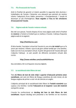 7.5. Pla d’evacuació de l’escola
Amb la finalitat de garantir al màxim possible la seguretat dels alumnes i
treballadors de l’escola i fomentar una educació que permeti als nostres
infants l’adquisició d’uns hàbits preventius i d’autoprotecció, l ’escola té
dissenyat un pla d’emergència. Dues vegades a l’any es fan simulacres
d’evacuació de l’escola.
7.6. Pàgines web de l’escola i entorns virtuals
Des del curs passat, l’escola disposa d’una nova pàgina web amb la finalitat
de mostrar a l’entorn el treball que es realitza a l’escola. L’adreça d’aquesta
pàgina web és la següent:
http://folchitorres.com
D’altra banda, l’escriptori virtual de l’escola és una eina de treball que es fa
servir per mestres i infants i que és de gran utilitat també per a les famílies.
Cada curs té el seu escriptori virtual. A partir del general de l’escola (del qual
s’adjunta l’adreça) es pot accedir als diferents escriptoris virtuals dels
cursos.
http://www.netvibes.com/escolafolchitorres
Sou convidats a fer ús d’aquests recursos digitals.
7.7. La socialització dels llibres de text
Tots els llibres de text de cicle mitjà i superior d’educació primària estan
socialitzats, així com els llibres de llengua castellana de cicle inicial, els de
llengua anglesa de primer a sisè i els de ciències en anglès.
L’objectiu principal de la socialització dels llibres és l’estalvi econòmic que
suposa a les famílies i també l’educació en el respecte i cura del material
compartit o propi.
L’escola ha confeccionat un decàleg del bon ús dels llibres de text
socialitzats. Aquest decàleg serà presentat a les famílies en les reunions
 