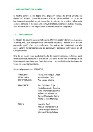 1. ORGANITZACIÓ DEL CENTRE
El nostre centre és de doble línia. Enguany consta de divuit unitats: sis
d’educació infantil i dotze de primària. L'escola té dos edificis: un on estan
les classes de pàrvuls i un altre on estan les classes de primària i els espais
comuns com ara el menjador, la cuina, biblioteca, laboratori, aula de música,
aula d'informàtica, sala de psicomotricitat i els diversos despatxos.
1.1. Consell Escolar
És l'òrgan de govern representatiu dels diferents sectors (professors, pares,
alumnes, etc.) que componen la comunitat educativa i també és el màxim
òrgan de gestió d'un centre educatiu. Per això és tan important que els
pares valorin la transcendència de pertànyer i participar activament en el
Consell Escolar.
Una de les maneres de participar-hi, la de major implicació, és formar part
de les candidatures que s'hi presenten. Una altra manera és prendre part en
l'elecció dels membres que l'han de formar; cap família hauria de deixar de
votar els seus representants.
Durant el present curs 2016-2017,
PRESIDENT: José L. Rebenaque Checa
SECRETÀRIA: Ana Sánchez Cano
CAP D'ESTUDIS: Ana Llergo Molina
PROFESSORS: Ana Caballero Écija
Núria Fernández Gauchía
Inma Martínez Riquelme
Rafaela Jurado García
Carme Mediavilla Barris
Maite Molins Monclús
PARES: Joan Cot Baró
Míriam Monzó Herraiz
Daniel Rangel Navarro
Meritxell Sipiña Selaya
 
