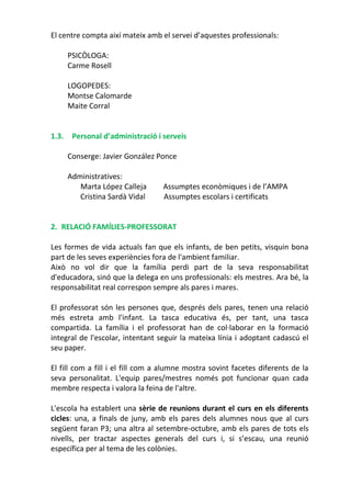El centre compta així mateix amb el servei d’aquestes professionals:
PSICÒLOGA:
Carme Rosell
LOGOPEDES:
Montse Calomarde
Maite Corral
1.3. Personal d’administració i serveis
Conserge: Javier González Ponce
Administratives:
Marta López Calleja Assumptes econòmiques i de l’AMPA
Cristina Sardà Vidal Assumptes escolars i certificats
2. RELACIÓ FAMÍLIES-PROFESSORAT
Les formes de vida actuals fan que els infants, de ben petits, visquin bona
part de les seves experiències fora de l'ambient familiar.
Això no vol dir que la família perdi part de la seva responsabilitat
d'educadora, sinó que la delega en uns professionals: els mestres. Ara bé, la
responsabilitat real correspon sempre als pares i mares.
El professorat són les persones que, després dels pares, tenen una relació
més estreta amb l'infant. La tasca educativa és, per tant, una tasca
compartida. La família i el professorat han de col·laborar en la formació
integral de l'escolar, intentant seguir la mateixa línia i adoptant cadascú el
seu paper.
El fill com a fill i el fill com a alumne mostra sovint facetes diferents de la
seva personalitat. L'equip pares/mestres només pot funcionar quan cada
membre respecta i valora la feina de l'altre.
L'escola ha establert una sèrie de reunions durant el curs en els diferents
cicles: una, a finals de juny, amb els pares dels alumnes nous que al curs
següent faran P3; una altra al setembre-octubre, amb els pares de tots els
nivells, per tractar aspectes generals del curs i, si s’escau, una reunió
específica per al tema de les colònies.
 