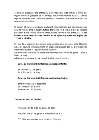 Tanmateix assegura una entrevista personal amb cada família a l'inici del
segon trimestre (després de fer entrega del primer informe escolar) i també
rep els alumnes nous amb una entrevista d’acollida en incorporar-se a la
comunitat educativa.
Si durant el curs es produeix qualsevol circumstància que considereu que
heu de valorar amb el tutor o tutora del vostre fill o filla, o si des de l’escola
precisem d’una reunió amb vosaltres, caldrà convenir una entrevista. El dia
d’atenció dels mestres a les famílies és el dijous en horari de migdia (de
12,30 h a 13,45 h).
Pel que fa al seguiment-avaluació dels nens/es, el professorat dels diferents
cicles es reunirà trimestralment en sessió d'avaluació per tal d'intercanviar
informacions i fer el seguiment dels alumnes.
A Parvulari es lliuraran als pares dos informes: un a finals de gener i l'altre a
finals de juny.
A Primària se’n donaran tres, un al final de cada trimestre.
Dates de lliurament d’informes a educació infantil:
1r informe : 12 de gener
2n informe: 21 de juny
Dates de lliurament d’informes a educació primària:
1r trimestre: 21 de desembre
2n trimestre: 17 d’abril
3r trimestre : 20 de juny
Entrevistes amb les famílies:
Primària: del 10 al 26 de gener de 2017
Parvulari: del 17 de gener al 2 de febrer de 2017
* El dilluns es reserva per a reunions d’escola
 