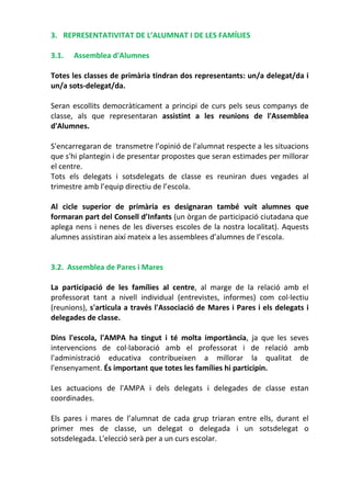 3. REPRESENTATIVITAT DE L’ALUMNAT I DE LES FAMÍLIES
3.1. Assemblea d'Alumnes
Totes les classes de primària tindran dos representants: un/a delegat/da i
un/a sots-delegat/da.
Seran escollits democràticament a principi de curs pels seus companys de
classe, als que representaran assistint a les reunions de l'Assemblea
d'Alumnes.
S'encarregaran de transmetre l’opinió de l'alumnat respecte a les situacions
que s'hi plantegin i de presentar propostes que seran estimades per millorar
el centre.
Tots els delegats i sotsdelegats de classe es reuniran dues vegades al
trimestre amb l’equip directiu de l’escola.
Al cicle superior de primària es designaran també vuit alumnes que
formaran part del Consell d’Infants (un òrgan de participació ciutadana que
aplega nens i nenes de les diverses escoles de la nostra localitat). Aquests
alumnes assistiran així mateix a les assemblees d’alumnes de l’escola.
3.2. Assemblea de Pares i Mares
La participació de les famílies al centre, al marge de la relació amb el
professorat tant a nivell individual (entrevistes, informes) com col·lectiu
(reunions), s'articula a través l'Associació de Mares i Pares i els delegats i
delegades de classe.
Dins l'escola, l'AMPA ha tingut i té molta importància, ja que les seves
intervencions de col·laboració amb el professorat i de relació amb
l'administració educativa contribueixen a millorar la qualitat de
l'ensenyament. És important que totes les famílies hi participin.
Les actuacions de l'AMPA i dels delegats i delegades de classe estan
coordinades.
Els pares i mares de l’alumnat de cada grup triaran entre ells, durant el
primer mes de classe, un delegat o delegada i un sotsdelegat o
sotsdelegada. L'elecció serà per a un curs escolar.
 