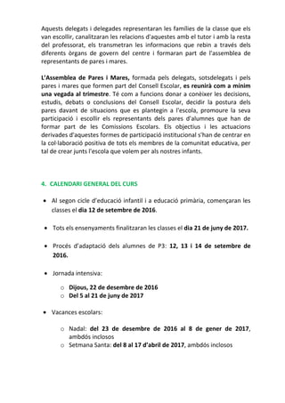 Aquests delegats i delegades representaran les famílies de la classe que els
van escollir, canalitzaran les relacions d'aquestes amb el tutor i amb la resta
del professorat, els transmetran les informacions que rebin a través dels
diferents òrgans de govern del centre i formaran part de l'assemblea de
representants de pares i mares.
L’Assemblea de Pares i Mares, formada pels delegats, sotsdelegats i pels
pares i mares que formen part del Consell Escolar, es reunirà com a mínim
una vegada al trimestre. Té com a funcions donar a conèixer les decisions,
estudis, debats o conclusions del Consell Escolar, decidir la postura dels
pares davant de situacions que es plantegin a l'escola, promoure la seva
participació i escollir els representants dels pares d'alumnes que han de
formar part de les Comissions Escolars. Els objectius i les actuacions
derivades d'aquestes formes de participació institucional s'han de centrar en
la col·laboració positiva de tots els membres de la comunitat educativa, per
tal de crear junts l'escola que volem per als nostres infants.
4. CALENDARI GENERAL DEL CURS
 Al segon cicle d’educació infantil i a educació primària, començaran les
classes el dia 12 de setembre de 2016.
 Tots els ensenyaments finalitzaran les classes el dia 21 de juny de 2017.
 Procés d’adaptació dels alumnes de P3: 12, 13 i 14 de setembre de
2016.
 Jornada intensiva:
o Dijous, 22 de desembre de 2016
o Del 5 al 21 de juny de 2017
 Vacances escolars:
o Nadal: del 23 de desembre de 2016 al 8 de gener de 2017,
ambdós inclosos
o Setmana Santa: del 8 al 17 d’abril de 2017, ambdós inclosos
 