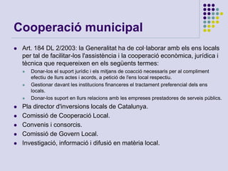 Cooperació municipal
 Art. 184 DL 2/2003: la Generalitat ha de col·laborar amb els ens locals
per tal de facilitar-los l'assistència i la cooperació econòmica, jurídica i
tècnica que requereixen en els següents termes:
 Donar-los el suport jurídic i els mitjans de coacció necessaris per al compliment
efectiu de llurs actes i acords, a petició de l'ens local respectiu.
 Gestionar davant les institucions financeres el tractament preferencial dels ens
locals.
 Donar-los suport en llurs relacions amb les empreses prestadores de serveis públics.
 Pla director d'inversions locals de Catalunya.
 Comissió de Cooperació Local.
 Convenis i consorcis.
 Comissió de Govern Local.
 Investigació, informació i difusió en matèria local.
 