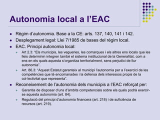Autonomia local a l’EAC
 Règim d’autonomia. Base a la CE: arts. 137, 140, 141 i 142.
 Desplegament legal: Llei 7/1985 de bases del règim local.
 EAC. Principi autonomia local:
 Art 2.3: “Els municipis, les vegueries, les comarques i els altres ens locals que les
lleis determinin integren també el sistema institucional de la Generalitat, com a
ens en els quals aquesta s’organitza territorialment, sens perjudici de llur
autonomia”.
 Art. 86.3: “Aquest Estatut garanteix al municipi l’autonomia per a l’exercici de les
competències que té encomanades i la defensa dels interessos propis de la
col·lectivitat que representa”.
 Reconeixement de l’autonomia dels municipis a l’EAC reforçat per:
 Garantia de disposar d’uns d’àmbits competencials sobre els quals podrà exercir-
se aquesta autonomia (art. 84).
 Regulació del principi d’autonomia financera (art. 218) i de suficiència de
recursos (art. 219).
 
