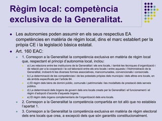 Règim local: competència
exclusiva de la Generalitat.
 Les autonomies poden assumir en els seus respectius EA
competències en matèria de règim local, dins el marc establert per la
pròpia CE i la legislació bàsica estatal.
 Art. 160 EAC:
 1. Correspon a la Generalitat la competència exclusiva en matèria de règim local
que, respectant el principi d’autonomia local, inclou:
 a) Les relacions entre les institucions de la Generalitat i els ens locals, i també les tècniques d’organització i
de relació per a la cooperació i la col·laboració entre els ens locals i entre aquests i l’Administració de la
Generalitat, incloent-hi les diverses formes associatives, mancomunades, convencionals i consorcials.
 b) La determinació de les competències i de les potestats pròpies dels municipis i dels altres ens locals, en
els àmbits especificats per l’article 84.
 c) El règim dels béns de domini públic, comunals i patrimonials i les modalitats de prestació dels serveis
públics.
 d) La determinació dels òrgans de govern dels ens locals creats per la Generalitat i el funcionament i el
règim d’adopció d’acords d’aquests òrgans.
 e) El règim dels òrgans complementaris de l’organització dels ens locals.
 2. Correspon a la Generalitat la competència compartida en tot allò que no estableix
l’apartat 1.
 3. Correspon a la Generalitat la competència exclusiva en matèria de règim electoral
dels ens locals que crea, a excepció dels que són garantits constitucionalment.
 