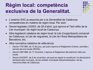 Règim local: competència
exclusiva de la Generalitat.
 L’anterior EAC ja assumia per a la Generalitat de Catalunya
competències en matèria de règim local. Per això:
 Decret legislatiu 2/2003, de 28 d’abril, que aprova el Text refós de la
Llei municipal i de règim local de Catalunya.
 Altra legislació catalana de règim local: la Llei d’organització comarcal
de Catalunya, la Llei de vegueries, la Llei de l’Àrea Metropolitana de
Barcelona, etc.
 Altra normativa catalana de rellevància:
 Decret 179/1995, de 13 de juny, pel qual s’aprova el Reglament d’obres, activitats i
serveis del ens locals (ROAS).
 Decret 336/1988, de 17 d'octubre, s’aprova el Reglament del patrimoni dels ens
locals.
 Decret 244/2007, de 6 de novembre, pel qual es regula la constitució i la demarcació
territorial dels municipis, de les entitats municipals descentralitzades i de les
mancomunitats de Catalunya.
 
