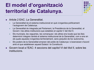 El model d’organització
territorial de Catalunya.
 Article 2 EAC. La Generalitat.
 La Generalitat és el sistema institucional en què s’organitza políticament
l’autogovern de Catalunya.
 La Generalitat és integrada pel Parlament, la Presidència de la Generalitat, el
Govern i les altres institucions que estableix el capítol V del títol II.
 Els municipis, les vegueries, les comarques i els altres ens locals que les lleis
determinin integren també el sistema institucional de la Generalitat, com a ens en
els quals aquesta s’organitza territorialment, sens perjudici de llur autonomia.
 Els poders de la Generalitat emanen del poble de Catalunya i s’exerceixen d’acord
amb el que estableixen aquest Estatut i la Constitució.
 Govern local a l’EAC: 4 seccions del capítol VI del títol II, sobre les
institucions.
 