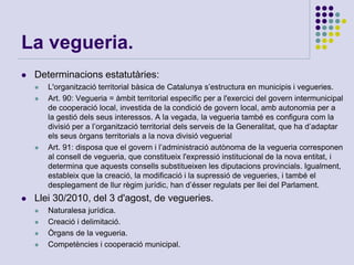 La vegueria.
 Determinacions estatutàries:
 L'organització territorial bàsica de Catalunya s’estructura en municipis i vegueries.
 Art. 90: Vegueria = àmbit territorial específic per a l'exercici del govern intermunicipal
de cooperació local, investida de la condició de govern local, amb autonomia per a
la gestió dels seus interessos. A la vegada, la vegueria també es configura com la
divisió per a l’organització territorial dels serveis de la Generalitat, que ha d’adaptar
els seus òrgans territorials a la nova divisió veguerial
 Art. 91: disposa que el govern i l’administració autònoma de la vegueria corresponen
al consell de vegueria, que constitueix l'expressió institucional de la nova entitat, i
determina que aquests consells substitueixen les diputacions provincials. Igualment,
estableix que la creació, la modificació i la supressió de vegueries, i també el
desplegament de llur règim jurídic, han d’ésser regulats per llei del Parlament.
 Llei 30/2010, del 3 d'agost, de vegueries.
 Naturalesa jurídica.
 Creació i delimitació.
 Òrgans de la vegueria.
 Competències i cooperació municipal.
 