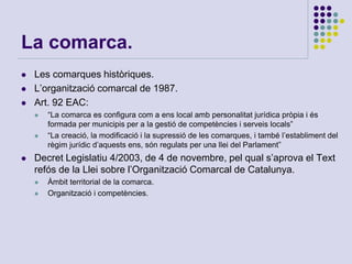 La comarca.
 Les comarques històriques.
 L’organització comarcal de 1987.
 Art. 92 EAC:
 “La comarca es configura com a ens local amb personalitat jurídica pròpia i és
formada per municipis per a la gestió de competències i serveis locals”
 “La creació, la modificació i la supressió de les comarques, i també l’establiment del
règim jurídic d’aquests ens, són regulats per una llei del Parlament”
 Decret Legislatiu 4/2003, de 4 de novembre, pel qual s’aprova el Text
refós de la Llei sobre l’Organització Comarcal de Catalunya.
 Àmbit territorial de la comarca.
 Organització i competències.
 