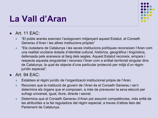 La Vall d’Aran
 Art. 11 EAC:
 “El poble aranès exerceix l’autogovern mitjançant aquest Estatut, el Conselh
Generau d’Aran i les altres institucions pròpies”
 “Els ciutadans de Catalunya i les seves institucions polítiques reconeixen l’Aran com
una realitat occitana dotada d’identitat cultural, històrica, geogràfica i lingüística,
defensada pels aranesos al llarg dels segles. Aquest Estatut reconeix, empara i
respecta aquesta singularitat i reconeix l’Aran com a entitat territorial singular dins
de Catalunya, la qual és objecte d’una particular protecció per mitjà d’un règim
jurídic especial”.
 Art. 94 EAC:
 Estableix el règim jurídic de l’organització institucional pròpia de l’Aran.
 Reconeix que la institució de govern de l’Aran és el Conselh Generau i se’n
determina els òrgans que el composen, a més de preveuren la seva elecció per
sufragi universal, igual, lliure, directe i secret.
 Determina que el Conselh Generau d’Aran pot assumir competències, més enllà de
les atribuïdes a la llei reguladora del règim especial, a traves d’altres lleis del
Parlament de Catalunya.
 