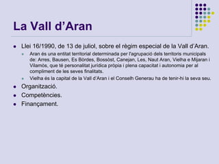 La Vall d’Aran
 Llei 16/1990, de 13 de juliol, sobre el règim especial de la Vall d’Aran.
 Aran és una entitat territorial determinada per l'agrupació dels territoris municipals
de: Arres, Bausen, Es Bòrdes, Bossòst, Canejan, Les, Naut Aran, Vielha e Mijaran i
Vilamòs, que té personalitat jurídica pròpia i plena capacitat i autonomia per al
compliment de les seves finalitats.
 Vielha és la capital de la Vall d’Aran i el Conselh Generau ha de tenir-hi la seva seu.
 Organització.
 Competències.
 Finançament.
 