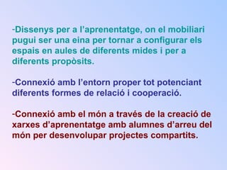 -Dissenys per a l’aprenentatge, on el mobiliari
pugui ser una eina per tornar a configurar els
espais en aules de diferents mides i per a
diferents propòsits.
-Connexió amb l’entorn proper tot potenciant
diferents formes de relació i cooperació.
-Connexió amb el món a través de la creació de
xarxes d’aprenentatge amb alumnes d’arreu del
món per desenvolupar projectes compartits.
 