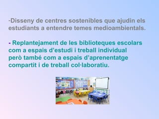 -Disseny de centres sostenibles que ajudin els
estudiants a entendre temes medioambientals.
- Replantejament de les biblioteques escolars
com a espais d’estudi i treball individual
però també com a espais d’aprenentatge
compartit i de treball col·laboratiu.
 