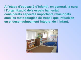 A l'etapa d'educació d'infantil, en general, la cura
i l'organització dels espais han estat
considerats aspectes importants relacionats
amb les metodologies de treball que influeixen
en el desenvolupament integral de l‘ infant.
 