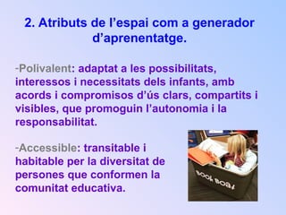 2. Atributs de l’espai com a generador
d’aprenentatge.
-Polivalent: adaptat a les possibilitats,
interessos i necessitats dels infants, amb
acords i compromisos d’ús clars, compartits i
visibles, que promoguin l’autonomia i la
responsabilitat.
-Accessible: transitable i
habitable per la diversitat de
persones que conformen la
comunitat educativa.
 