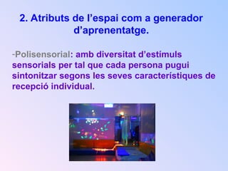 2. Atributs de l’espai com a generador
d’aprenentatge.
-Polisensorial: amb diversitat d’estímuls
sensorials per tal que cada persona pugui
sintonitzar segons les seves característiques de
recepció individual.
 