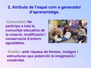 2. Atributs de l’espai com a generador
d’aprenentatge.
-Comunitari: fer
partícips a tota la
comunitat educativa de
la creació, modificació i
conservació d’entorn
agradables.
-Estètic: amb riquesa de formes, imatges i
estructures que potenciïn la imaginació i
creativitat.
 