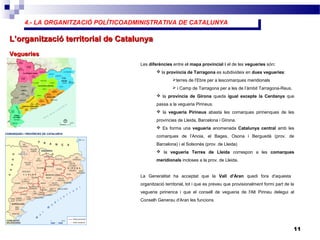 4.- LA ORGANITZACIÓ POLÍTICOADMINISTRATIVA DE CATALUNYA4.- LA ORGANITZACIÓ POLÍTICOADMINISTRATIVA DE CATALUNYA
11
L’organització territorial de CatalunyaL’organització territorial de Catalunya
VegueriesVegueries
Les diferències entre el mapa provincial i el de les vegueries són:
 la província de Tarragona es subdivideix en dues vegueries:
terres de l’Ebre per a lescomarques meridionals
 i Camp de Tarragona per a les de l’àmbit Tarragona-Reus.
 la província de Girona queda igual excepte la Cerdanya que
passa a la vegueria Pirineus.
 la vegueria Pirineus abasta les comarques pirinenques de les
províncies de Lleida, Barcelona i Girona.
 Es forma una vegueria anomenada Catalunya central amb les
comarques de l’Anoia, el Bages, Osona i Berguedà (prov. de
Barcelona) i el Solsonès (prov. de Lleida)
 la vegueria Terres de Lleida correspon a les comarques
meridionals incloses a la prov. de Lleida.
La Generalitat ha acceptat que la Vall d'Aran quedi fora d'aquesta
organització territorial, tot i que es preveu que provisionalment formi part de la
vegueria pirinenca i que el consell de vegueria de l'Alt Pirineu delegui al
Conselh Generau d'Aran les funcions
 