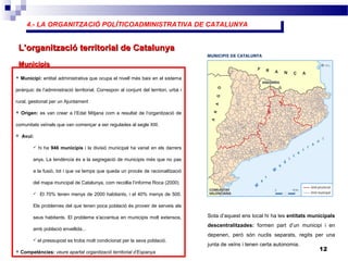 4.- LA ORGANITZACIÓ POLÍTICOADMINISTRATIVA DE CATALUNYA4.- LA ORGANITZACIÓ POLÍTICOADMINISTRATIVA DE CATALUNYA
12
L’organització territorial de CatalunyaL’organització territorial de Catalunya
 Municipi: entitat administrativa que ocupa el nivell més baix en el sistema
jeràrquic de l’administració territorial. Correspon al conjunt del territori, urbà i
rural, gestionat per un Ajuntament
 Origen: es van crear a l’Edat Mitjana com a resultat de l’organització de
comunitats veïnals que van començar a ser regulades al segle XIII.
 Avui:
 hi ha 946 municipis i la divisió municipal ha variat en els darrers
anys. La tendència és a la segregació de municipis més que no pas
a la fusió, tot i que va temps que queda un procés de racionalització
del mapa muncipal de Catalunya, com recollia l’informe Roca (2000)
 El 70% tenen menys de 2000 habitants, i el 40% menys de 500.
Els problemes del que tenen poca població és proveir de serveis als
seus habitants. El problema s'accentua en municipis molt extensos,
amb població envellida...
 el pressupost es troba molt condicionat per la seva població.
 Competències: veure apartat organització territorial d’Espanya
MunicipisMunicipis
Sota d’aquest ens local hi ha les entitats municipals
descentralitzades: formen part d’un municipi i en
depenen, però són nuclis separats, regits per una
junta de veïns i tenen certa autonomia.
 
