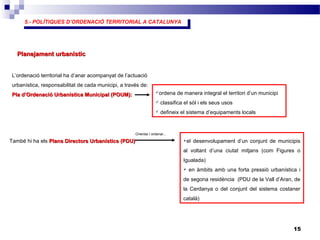 5.- POLÍTIQUES D’ORDENACIÓ TERRITORIAL A CATALUNYA
5.- POLÍTIQUES D’ORDENACIÓ TERRITORIAL A CATALUNYA
15
Planejament urbanísticPlanejament urbanístic
L’ordenació territorial ha d’anar acompanyat de l’actuació
urbanística, responsabilitat de cada municipi, a través de:
Pla d’Ordenació Urbanística Municipal (POUM):Pla d’Ordenació Urbanística Municipal (POUM):
També hi ha els Plans Directors Urbanístics (PDU)Plans Directors Urbanístics (PDU)
ordena de manera integral el territori d’un municipi
 classifica el sòl i els seus usos
 defineix el sistema d’equipaments locals
el desenvolupament d’un conjunt de municipis
al voltant d’una ciutat mitjans (com Figures o
Igualada)
 en àmbits amb una forta pressió urbanística i
de segona residència (PDU de la Vall d’Aran, de
la Cerdanya o del conjunt del sistema costaner
català)
Orientar i ordenar...
 